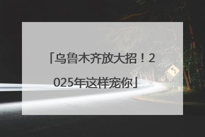 乌鲁木齐放大招！2025年这样宠你